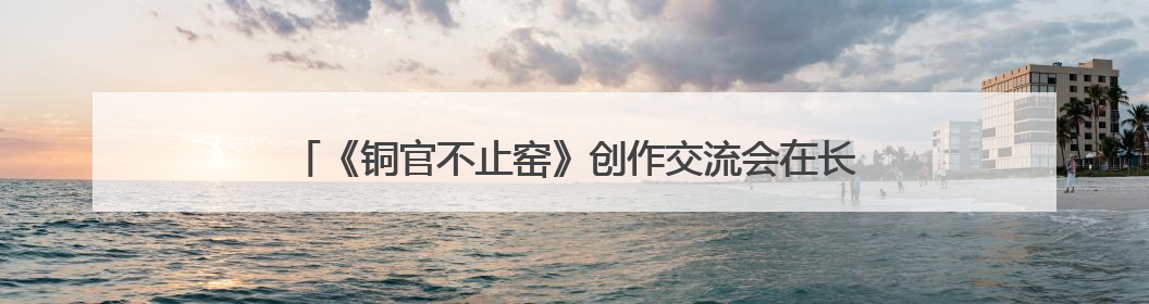 《铜官不止窑》创作交流会在长沙政协同心园举行 陈刚出席