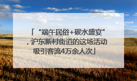 “端午民俗+碳水盛宴”，沪东新村街道的这场活动吸引客流4万余人次