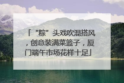 “粽”头戏吹混搭风，创意装满菜篮子，厦门端午市场花样十足