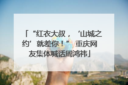 “红衣大叔，‘山城之约’就差你！” 重庆网友集体喊话周鸿祎