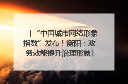 “中国城市网络形象指数”发布！衡阳：政务效能提升治理形象