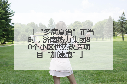 “冬病夏治”正当时，济南热力集团80个小区供热改造项目“加速跑”