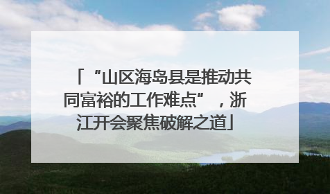 “山区海岛县是推动共同富裕的工作难点”，浙江开会聚焦破解之道
