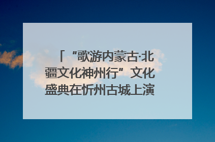 “歌游内蒙古·北疆文化神州行”文化盛典在忻州古城上演——蒙晋文化交融共谱文旅融合新篇