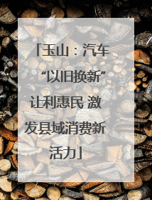 玉山：汽车“以旧换新”让利惠民 激发县域消费新活力