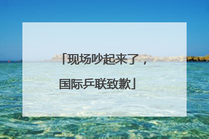 现场吵起来了，国际乒联致歉