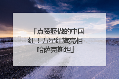 点赞骄傲的中国红！五星红旗亮相哈萨克斯坦
