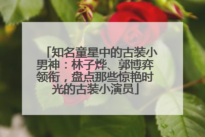 知名童星中的古装小男神：林子烨、郭博弈领衔，盘点那些惊艳时光的古装小演员