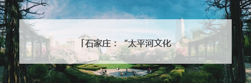 石家庄：“太平河文化艺术生态圈”正式启动