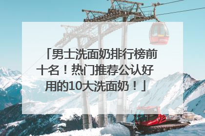 男士洗面奶排行榜前十名！热门推荐公认好用的10大洗面奶！