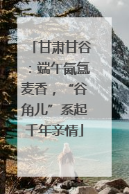 甘肃甘谷：端午氤氲麦香，“谷角儿”系起千年亲情