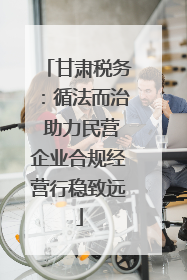 甘肃税务：循法而治 助力民营企业合规经营行稳致远