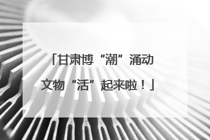 甘肃博“潮”涌动 文物“活”起来啦！