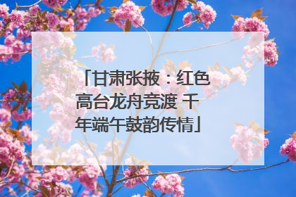 甘肃张掖：红色高台龙舟竞渡 千年端午鼓韵传情