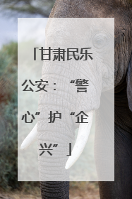 甘肃民乐公安：“警心”护“企兴”