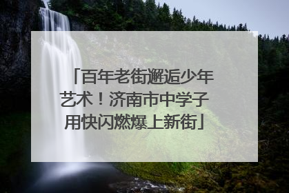 百年老街邂逅少年艺术！济南市中学子用快闪燃爆上新街