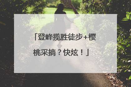登峰揽胜徒步+樱桃采摘？快炫！