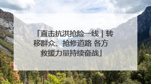 直击抗洪抢险一线｜转移群众、抢修道路 各方救援力量持续奋战