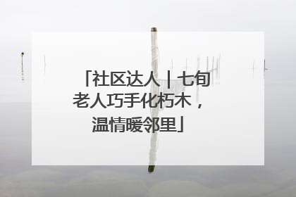 社区达人｜七旬老人巧手化朽木，温情暖邻里