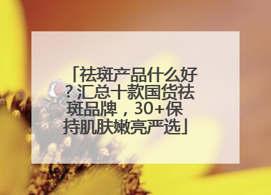 祛斑产品什么好？汇总十款国货祛斑品牌，30+保持肌肤嫩亮严选