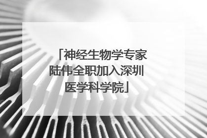 神经生物学专家陆伟全职加入深圳医学科学院