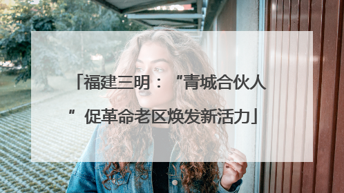 福建三明：“青城合伙人”促革命老区焕发新活力