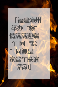 福建漳州举办“粽”情满满迎端午 同“粽”同源是一家端午联谊活动
