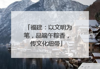 福建：以文明为笔，品端午粽香，传文化纽带