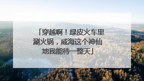 穿越啊！绿皮火车里涮火锅，威海这个神仙地我能待一整天