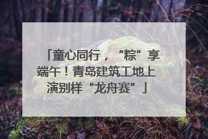 童心同行，“粽”享端午！青岛建筑工地上演别样“龙舟赛”