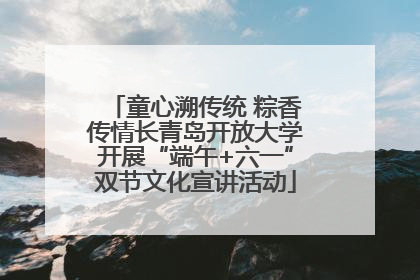 童心溯传统 粽香传情长青岛开放大学开展“端午+六一”双节文化宣讲活动