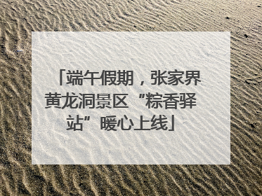 端午假期，张家界黄龙洞景区“粽香驿站”暖心上线