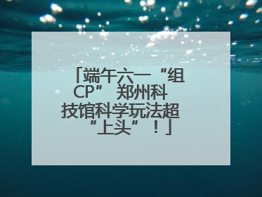 端午六一“组CP” 郑州科技馆科学玩法超“上头”！