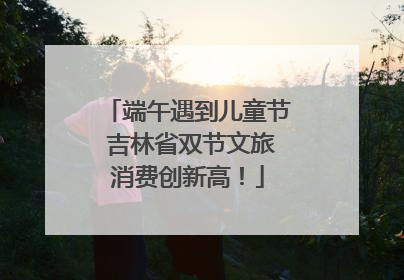 端午遇到儿童节 吉林省双节文旅消费创新高！