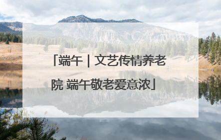 端午｜文艺传情养老院 端午敬老爱意浓