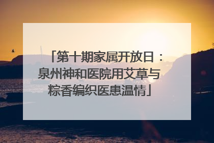 第十期家属开放日：泉州神和医院用艾草与粽香编织医患温情