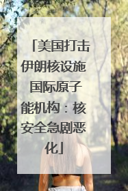 美国打击伊朗核设施 国际原子能机构：核安全急剧恶化