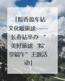 粽香盈车站 文化暖旅途——长春站举办 “美好旅途‘粽’享端午”主题活动