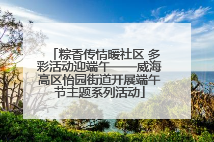 粽香传情暖社区 多彩活动迎端午——威海高区怡园街道开展端午节主题系列活动