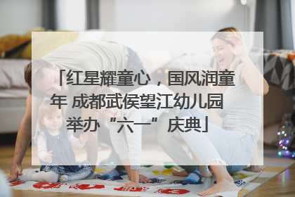 红星耀童心，国风润童年 成都武侯望江幼儿园举办“六一”庆典