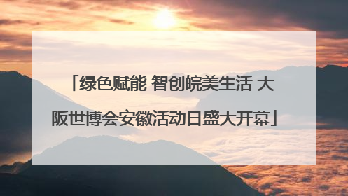 绿色赋能 智创皖美生活 大阪世博会安徽活动日盛大开幕
