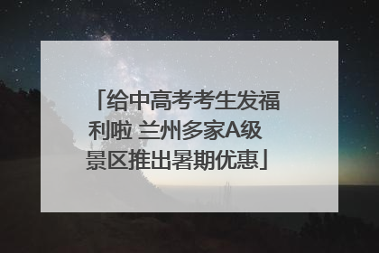 给中高考考生发福利啦 兰州多家A级景区推出暑期优惠
