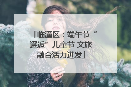 临潼区：端午节“邂逅”儿童节 文旅融合活力迸发