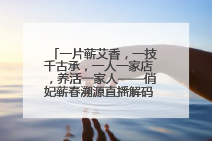 一片蕲艾香，一技千古承，一人一家店，养活一家人——俏妃蕲春溯源直播解码中医养生文化传承