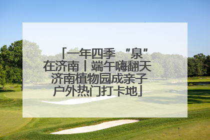 一年四季 “泉”在济南丨端午嗨翻天 济南植物园成亲子户外热门打卡地