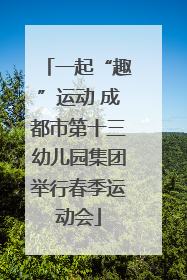 一起“趣”运动 成都市第十三幼儿园集团举行春季运动会