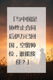 与中国足协终止合同后伊万已回国，空留帅位，谁能接任？