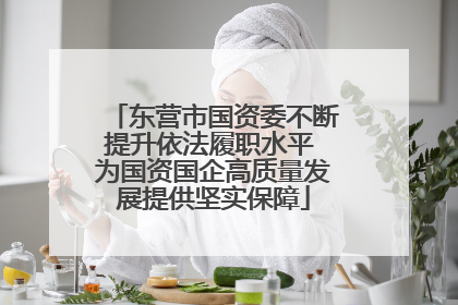 东营市国资委不断提升依法履职水平 为国资国企高质量发展提供坚实保障