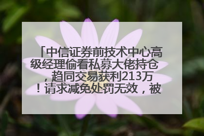 中信证券前技术中心高级经理偷看私募大佬持仓，趋同交易获利213万！请求减免处罚无效，被罚没426万