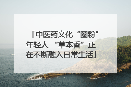 中医药文化“圈粉”年轻人 “草本香”正在不断融入日常生活